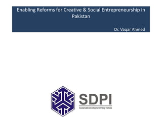 Enabling Reforms for Creative & Social Entrepreneurship in
Pakistan
Dr. Vaqar Ahmed
 