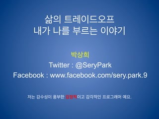 삶의 트레이드오프 
내가 나를 부르는 이야기 
박상희 
Twitter : @SeryPark 
Facebook : www.facebook.com/sery.park.9 
저는 감수성이 풍부한 감정적이고 감각적인 프로그래머 예요. 
 