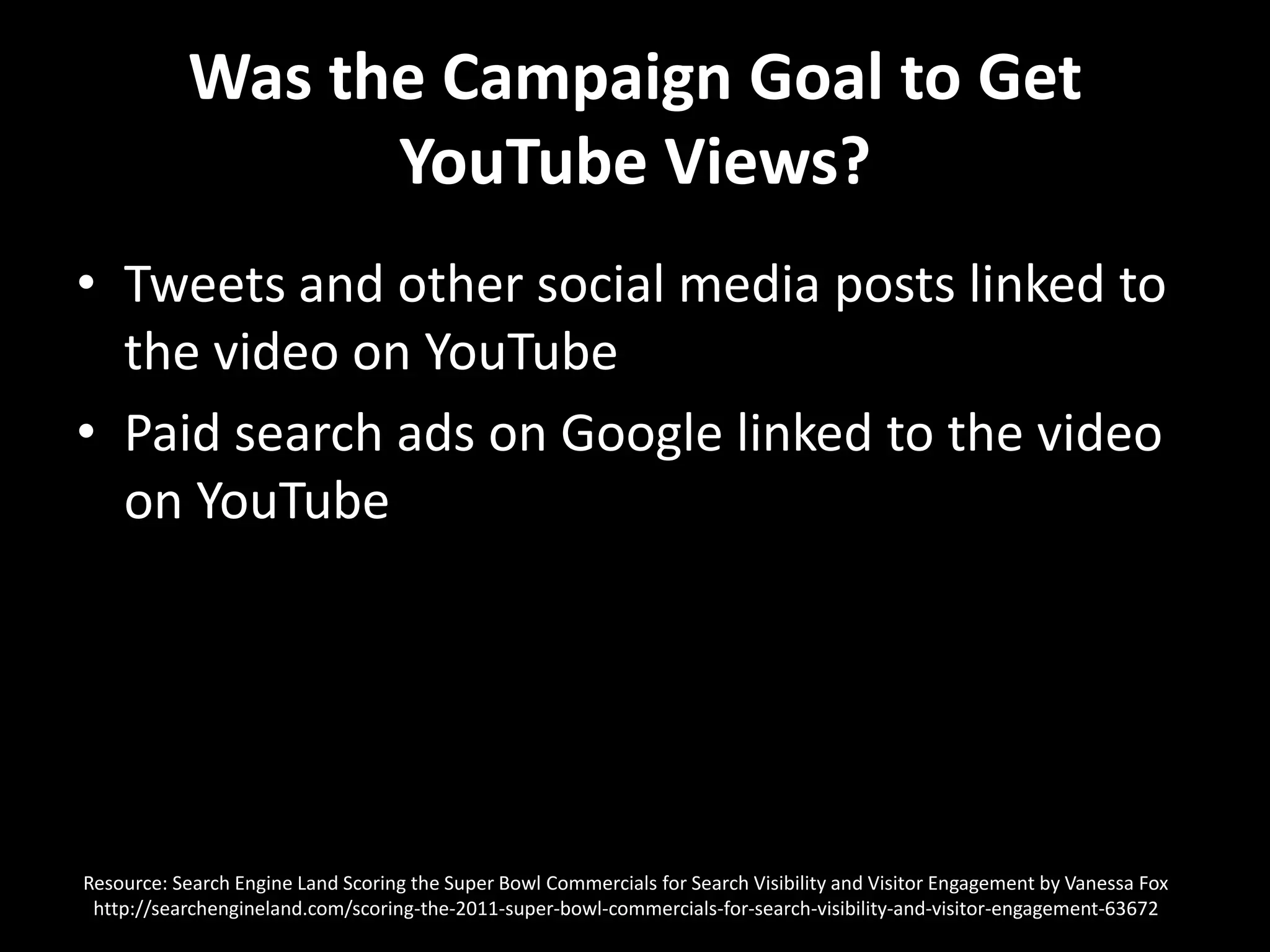 Was the Campaign Goal to Get YouTube Views?Tweets and other social media posts linked to the video on YouTube Paid search ads on Google linked to the video on YouTubeResource: Search Engine Land Scoring the Super Bowl Commercials for Search Visibility and Visitor Engagement by Vanessa Foxhttp://searchengineland.com/scoring-the-2011-super-bowl-commercials-for-search-visibility-and-visitor-engagement-63672  