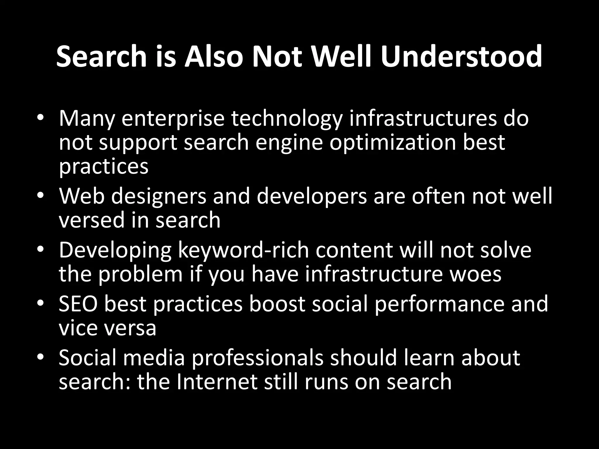 Search is Also Not Well UnderstoodMany enterprise technology infrastructures do not support search engine optimization best practicesWeb designers and developers are often not well versed in searchDeveloping keyword-rich content will not solve the problem if you have infrastructure woesSEO best practices boost social performance and vice versaSocial media professionals should learn about search: the Internet still runs on search