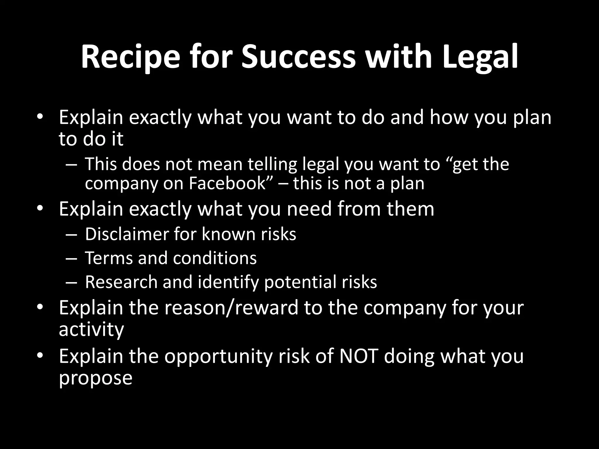 Recipe for Success with LegalExplain exactly what you want to doand how you plan to do itThis does not mean telling legal you want to “get the company on Facebook” – this is not a planExplain exactly what you need from themDisclaimer for known risksTerms and conditionsResearch and identify potential risksExplain the reason/reward to the company for your activityExplain the opportunity risk of NOT doing what you propose 