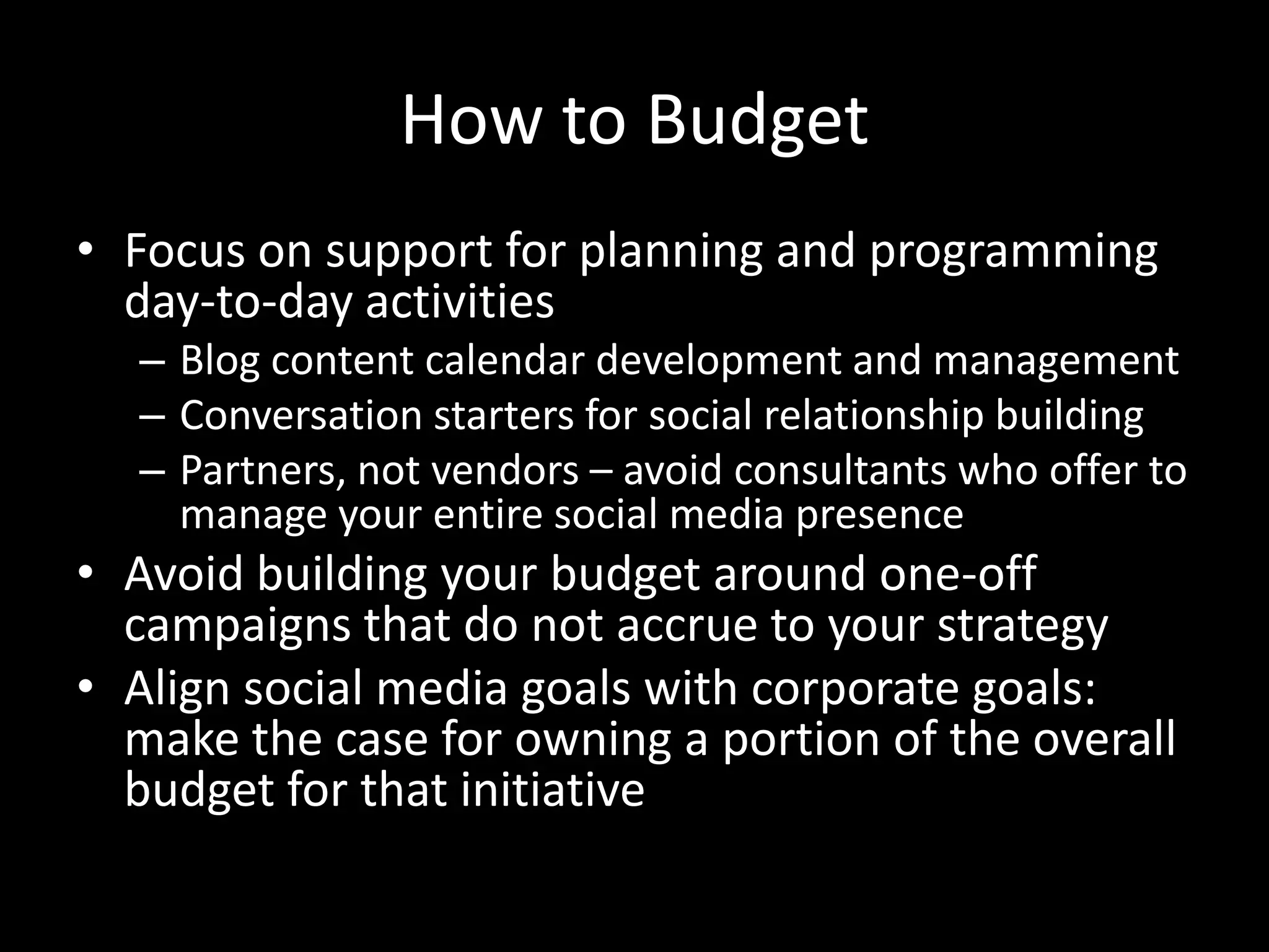 How to BudgetFocus on support for planning and programming day-to-day activitiesBlog content calendar development and managementConversation starters for social relationship buildingPartners, not vendors – avoid consultants who offer to manage your entire social media presenceAvoid building your budget around one-off campaigns that do not accrue to your strategyAlign social media goals with corporate goals: make the case for owning a portion of the overall budget for that initiative