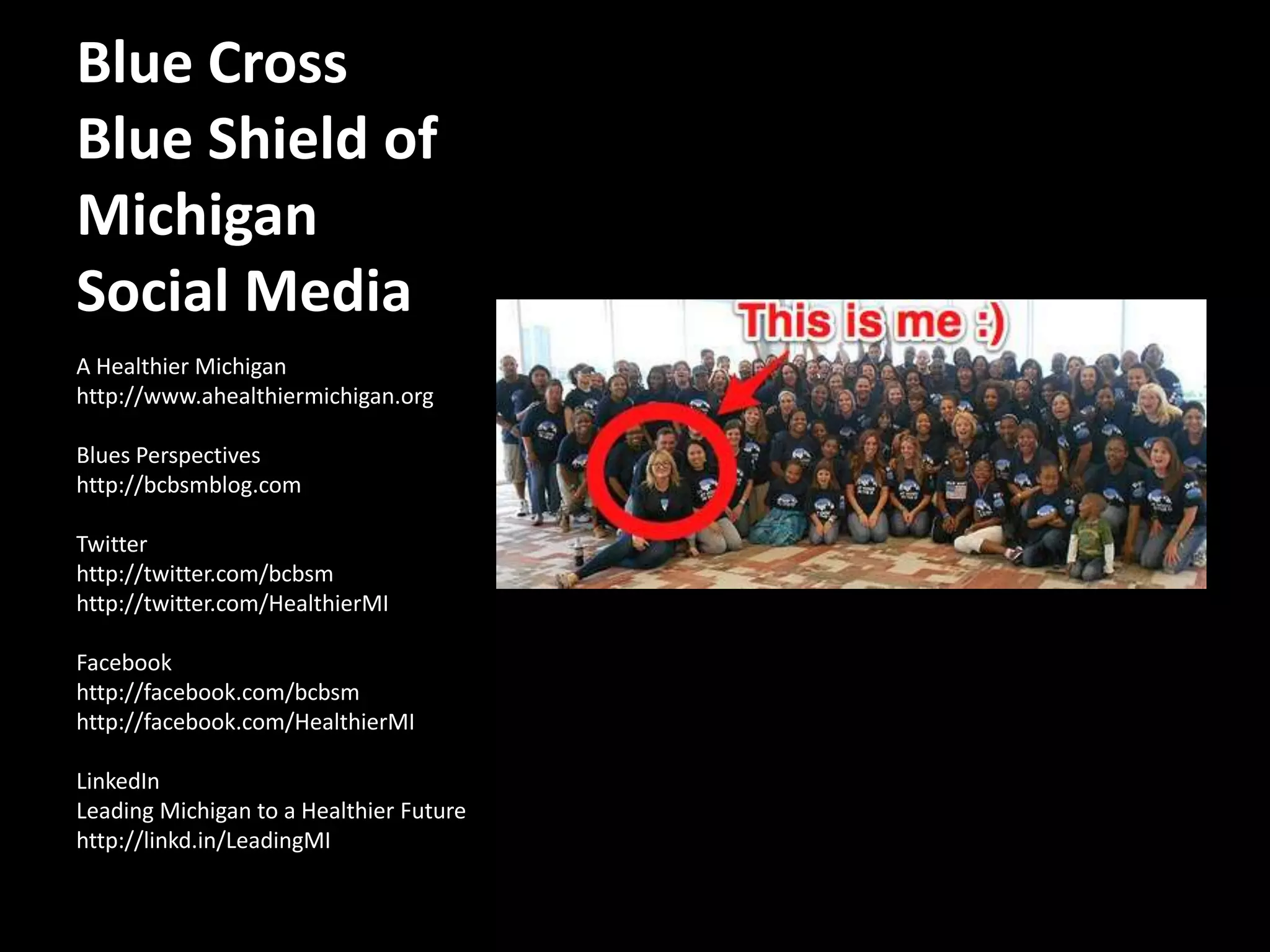 Blue Cross Blue Shield of Michigan Social MediaA Healthier Michiganhttp://www.ahealthiermichigan.orgBlues Perspectiveshttp://bcbsmblog.comTwitterhttp://twitter.com/bcbsmhttp://twitter.com/HealthierMIFacebookhttp://facebook.com/bcbsmhttp://facebook.com/HealthierMILinkedInLeading Michigan to a Healthier Futurehttp://linkd.in/LeadingMI