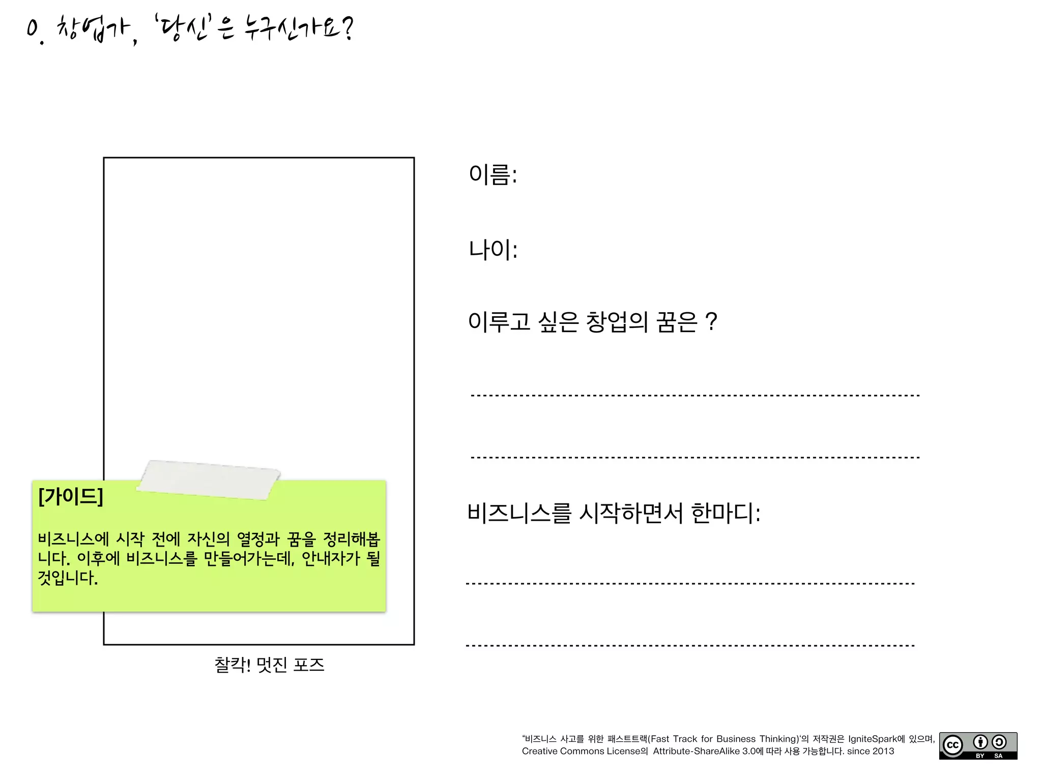본 문서에서 소개하는 “비즈니스 사고를 위한 패스트 트랙(Fast Track)” 툴킷의 저작권과 일체의 사용권리는 이그나잇스파크
(IgniteSpark)에 있으며, Creative Commons License의 Attribute-ShareAlike 3.0에 따라 자유롭게 사용가능합니다.
http://creativecommons.org/licenses/by-sa/3.0/
© 2013, IgniteSpark
 