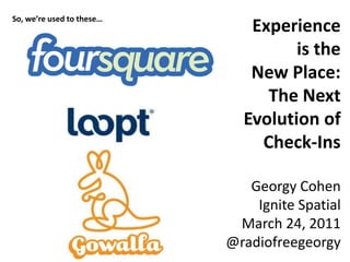 Experience  is the  New Place:  The Next Evolution of Check-Ins Georgy Cohen Ignite Spatial March 24, 2011 @radiofreegeorgy So, we’re used to these… 