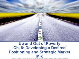 By Ana    Le Up and Out of PovertyCh. 8: Developing a Desired Positioning and Strategic Market Mix Kotler, P., & Lee, N. R. (2009). Up and Out of Poverty: The Social Marketing Solution (1st ed.). Pearson Prentice Hall. 