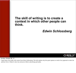 The skill of writing is to create a
                           context in which other people can
                           think.

                                                                               Edwin Schlossberg




Sunday, October 28, 12
I open many of my talks with a quote from Edwin Schlossberg. This talk explains why this quote captures so much of my approach to what I do
and how I do it. I think it’s also very relevant to folks in advertising and media.
 