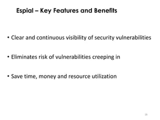 18
• Clear and continuous visibility of security vulnerabilities
• Eliminates risk of vulnerabilities creeping in
• Save time, money and resource utilization
Espial – Key Features and Benefits
 