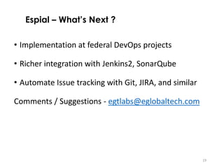 19
• Implementation at federal DevOps projects
• Richer integration with Jenkins2, SonarQube
• Automate Issue tracking with Git, JIRA, and similar
Comments / Suggestions - egtlabs@eglobaltech.com
Espial – What’s Next ?
 