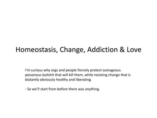 Homeostasis, Change, Addiction & Love
I’m curious why orgs and people fiercely protect outrageous
poisonous bullshit that will kill them, while resisting change that is
blatantly obviously healthy and liberating.
- So we’ll start from before there was anything.
 