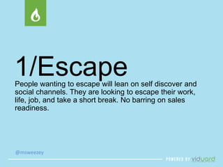1/Escape 
People wanting to escape will lean on self discover and 
social channels. They are looking to escape their work, 
life, job, and take a short break. No barring on sales 
readiness. 
@msweezey 
 
