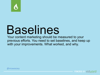 Baselines 
Your content marketing should be measured to your 
previous efforts. You need to set baselines, and keep up 
with your improvements. What worked, and why. 
@msweezey 
 