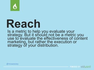 Reach 
Is a metric to help you evaluate your 
strategy. But it should not be a metric you 
use to evaluate the effectiveness of content 
marketing, but rather the execution or 
strategy of your distribution. 
@msweezey 
 