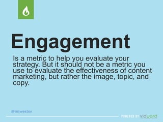 Engagement 
Is a metric to help you evaluate your 
strategy. But it should not be a metric you 
use to evaluate the effectiveness of content 
marketing, but rather the image, topic, and 
copy. 
@msweezey 
 