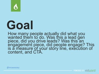 Goal 
How many people actually did what you 
wanted them to do. Was this a lead gen 
piece, did you drive leads? Was this an 
engagement piece, did people engage? This 
is a measure of your story line, execution of 
content, and CTA. 
@msweezey 
 