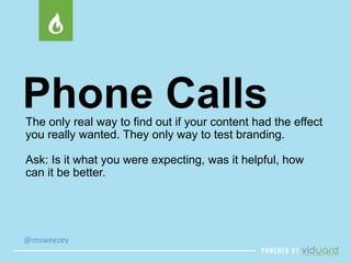 Phone Calls 
The only real way to find out if your content had the effect 
you really wanted. They only way to test branding. 
Ask: Is it what you were expecting, was it helpful, how 
can it be better. 
@msweezey 
 