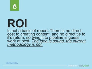 ROI 
Is not a basic of report. There is no direct 
cost to creating content, and no direct tie to 
it’s return, so tying it to pipeline is guess 
work at best. The idea is sound, the current 
methodology is not. 
@msweezey 
 