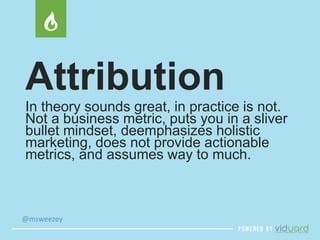 Attribution 
In theory sounds great, in practice is not. 
Not a business metric, puts you in a sliver 
bullet mindset, deemphasizes holistic 
marketing, does not provide actionable 
metrics, and assumes way to much. 
@msweezey 
 