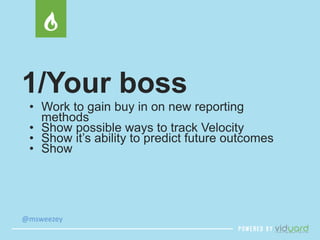 1/Your boss 
• Work to gain buy in on new reporting 
methods 
• Show possible ways to track Velocity 
• Show it’s ability to predict future outcomes 
• Show 
@msweezey 
 