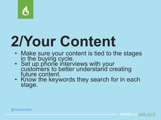 2/Your Content 
• Make sure your content is tied to the stages 
in the buying cycle. 
• Set up phone interviews with your 
customers to better understand creating 
future content. 
• Know the keywords they search for in each 
stage. 
@msweezey 
 