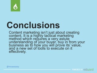 Conclusions 
Content marketing isn’t just about creating 
content. It is a highly tactical marketing 
method which requires a very astute 
understanding of your buyer, buy in from your 
business as to how you will prove its’ value, 
and a new set of tools to execute on it 
effectively. 
@msweezey 
 