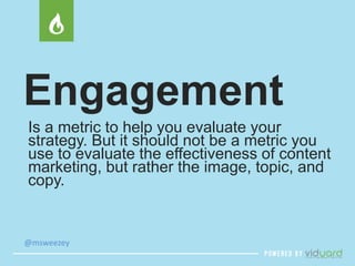 Engagement 
Is a metric to help you evaluate your 
strategy. But it should not be a metric you 
use to evaluate the effect...