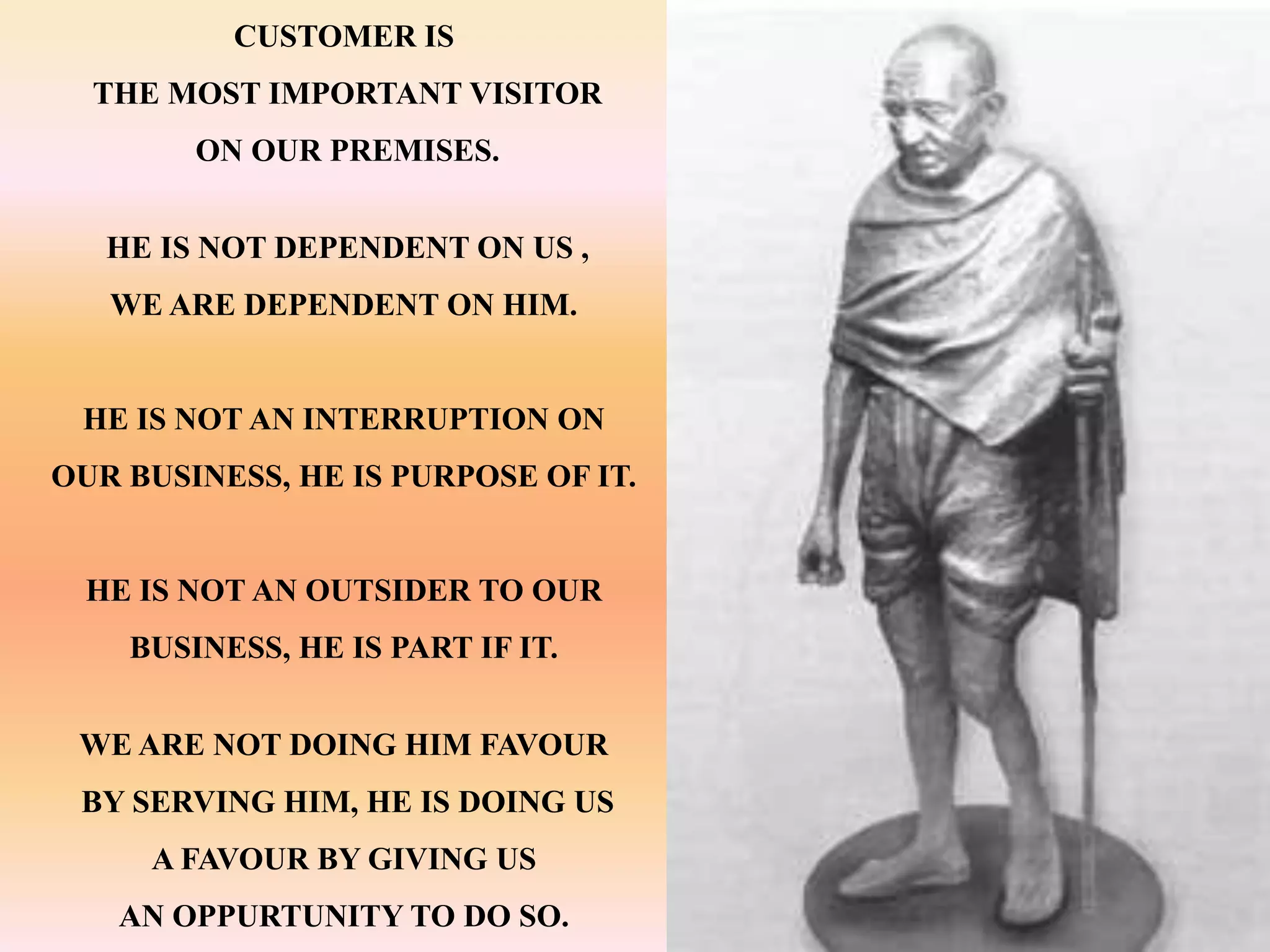 CUSTOMER IS
  THE MOST IMPORTANT VISITOR
        ON OUR PREMISES.


   HE IS NOT DEPENDENT ON US ,
   WE ARE DEPENDENT ON HIM.


 HE IS NOT AN INTERRUPTION ON
OUR BUSINESS, HE IS PURPOSE OF IT.


  HE IS NOT AN OUTSIDER TO OUR
    BUSINESS, HE IS PART IF IT.


 WE ARE NOT DOING HIM FAVOUR
 BY SERVING HIM, HE IS DOING US
     A FAVOUR BY GIVING US
   AN OPPURTUNITY TO DO SO.
 