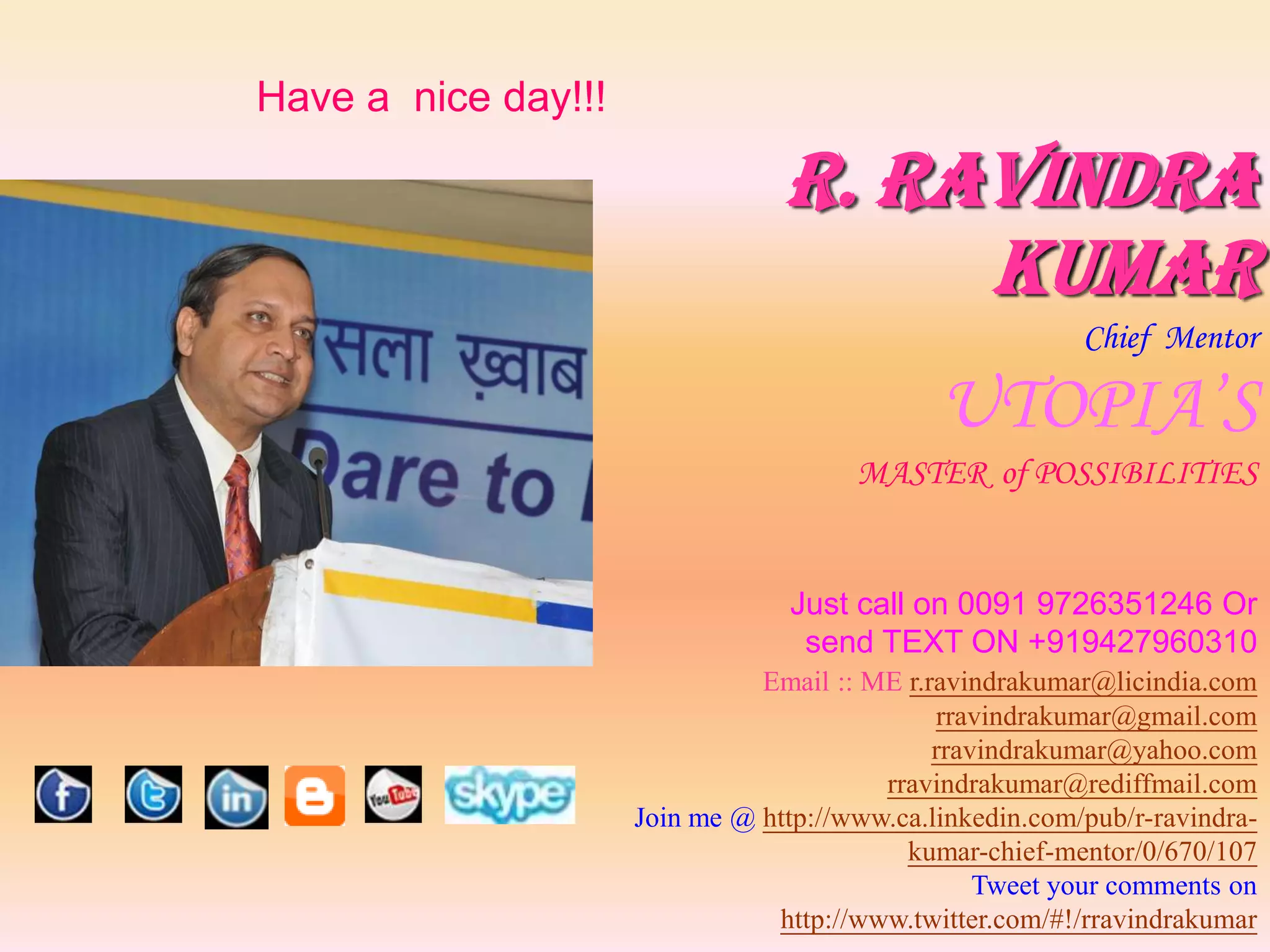 Have a nice day!!!

                                 R. Ravindra
                                      Kumar
                                                          Chief Mentor

                                              UTOPIA’S
                                       MASTER of POSSIBILITIES


                                 Just call on 0091 9726351246 Or
                                  send TEXT ON +919427960310
                               Email :: ME r.ravindrakumar@licindia.com
                                              rravindrakumar@gmail.com
                                              rravindrakumar@yahoo.com
                                         rravindrakumar@rediffmail.com
                     Join me @ http://www.ca.linkedin.com/pub/r-ravindra-
                                           kumar-chief-mentor/0/670/107
                                                  Tweet your comments on
                                http://www.twitter.com/#!/rravindrakumar
 