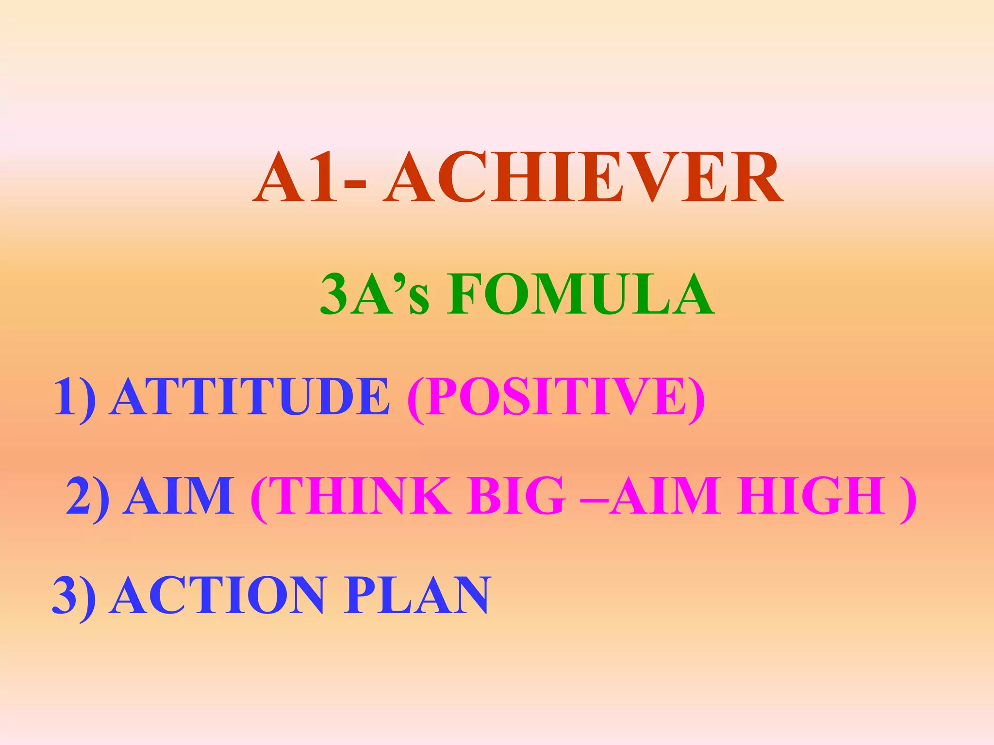 A1- ACHIEVER
         3A’s FOMULA
1) ATTITUDE (POSITIVE)
2) AIM (THINK BIG –AIM HIGH )
3) ACTION PLAN
 