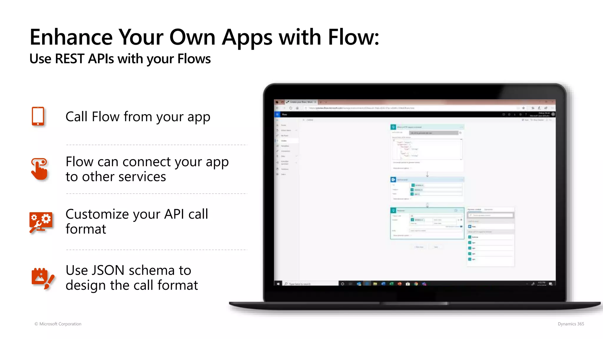 Enhance Your Own Apps with Flow:
Use REST APIs with your Flows
© Microsoft Corporation Dynamics 365
Call Flow from your app
Flow can connect your app
to other services
Customize your API call
format
Use JSON schema to
design the call format
 