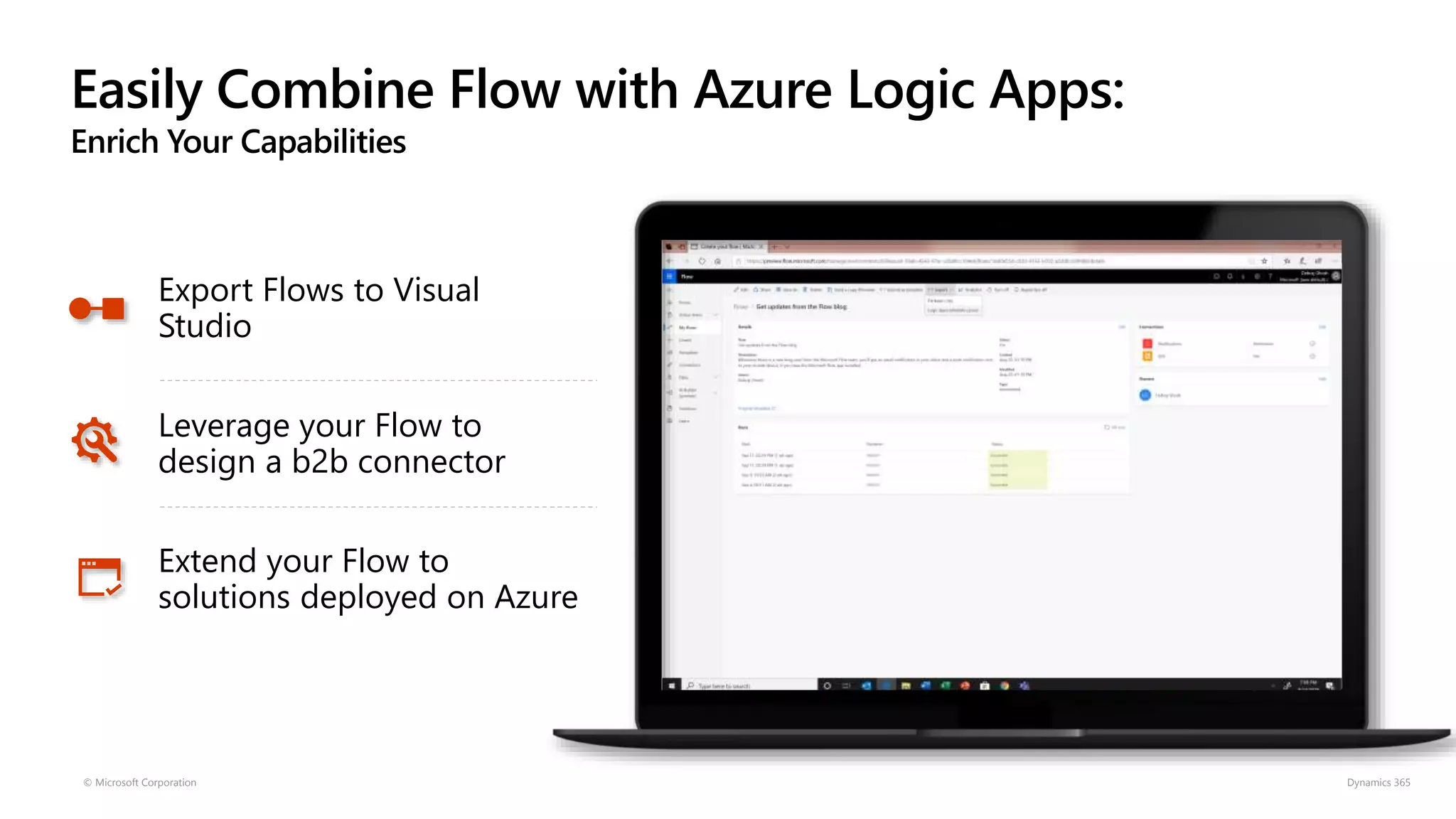 Easily Combine Flow with Azure Logic Apps:
Enrich Your Capabilities
© Microsoft Corporation Dynamics 365
Export Flows to Visual
Studio
Leverage your Flow to
design a b2b connector
Extend your Flow to
solutions deployed on Azure
 