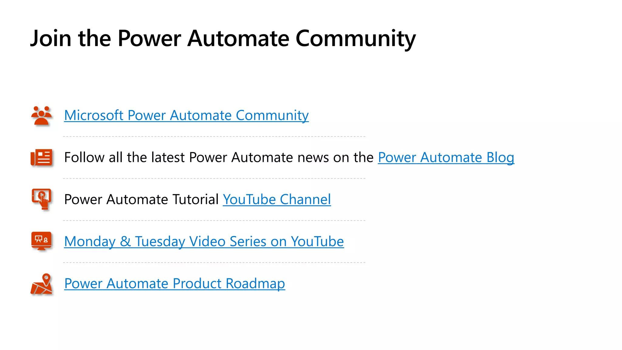 Join the Power Automate Community
Microsoft Power Automate Community
Follow all the latest Power Automate news on the Power Automate Blog
Monday & Tuesday Video Series on YouTube
Power Automate Tutorial YouTube Channel
Power Automate Product Roadmap
 