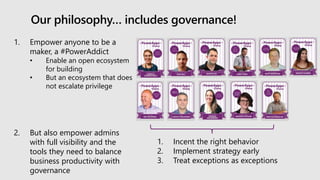 Our philosophy… includes governance!
1. Empower anyone to be a
maker, a #PowerAddict
• Enable an open ecosystem
for building
• But an ecosystem that does
not escalate privilege
2. But also empower admins
with full visibility and the
tools they need to balance
business productivity with
governance
1. Incent the right behavior
2. Implement strategy early
3. Treat exceptions as exceptions
 