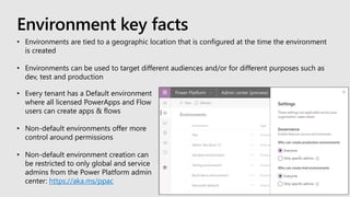 Environment key facts
• Every tenant has a Default environment
where all licensed PowerApps and Flow
users can create apps & flows
• Non-default environments offer more
control around permissions
• Non-default environment creation can
be restricted to only global and service
admins from the Power Platform admin
center: https://aka.ms/ppac
• Environments are tied to a geographic location that is configured at the time the environment
is created
• Environments can be used to target different audiences and/or for different purposes such as
dev, test and production
 