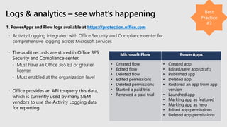 1. PowerApps and Flow logs available at https://protection.office.com
Logs & analytics – see what’s happening
Microsoft Flow PowerApps
• Created flow
• Edited flow
• Deleted flow
• Edited permissions
• Deleted permissions
• Started a paid trial
• Renewed a paid trial
• Created app
• Edited/save app (draft)
• Published app
• Deleted app
• Restored an app from app
version
• Launched app
• Marking app as featured
• Marking app as hero
• Edited app permissions
• Deleted app permissions
 