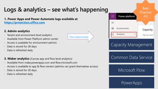 1. Power Apps and Power Automate logs available at
https://protection.office.com
2. Admin analytics
 Tenant and environment level analytics
 Available from Power Platform admin center
 Access is available for environment admins
 Data is stored for 28 days
 Data is refreshed daily
3. Maker analytics (Canvas app and flow level analytics)
 Available from make.powerapps.com and flow.microsoft.com
 Access is available to app & flow owners (admins can grant themselves access)
 Data is stored for 30 days
 Data is refreshed daily
Logs & analytics – see what’s happening
Capacity Management
Common Data Service
Microsoft Flow
PowerApps
https://aka.ms/ppac
 