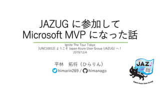 JAZUG に参加して
Microsoft MVP になった話
平林 拓将（ひらりん）
himarin269 / himanago
Ignite The Tour Tokyo
[UNC10012] ようこそ Japan Azure User Group (JAZUG) へ！
2019/12/4
 
