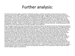 Further analysis:
The title on the ‘shows’ page is used for a multitude of reasons, with this ultimately used to attract the audience
towards the shows on offer. ‘What’s hot?’ is represented with the bright, orange colour that is consistent across the
entire website, as this contrasts strongly to the background of the page. In addition, the lexical choice of ‘hot’ acts as a
semantic field to the name of the brand ‘Ignite’, meaning that the language used within the heading relates to the
entire brand – and thus the brand identity of ‘hot’ television is enticing for the audience. The orange colour also has
connotations with heat and this also enhances the brand identity upon the audience. The lexis ‘hot’ is also extremely
effective for the target audience of the brand, as it appears as a colloquial lexical choice that will appeal to the younger
demographic audience – which is something that is apparent throughout the rest of the site – primarily because of the
prevalence of social networking links aiming at younger, social audiences.
Next, the pages includes the news stories about the respective shows on the Ignite channel, thus allowing the audience
to gain a better understanding about what the shows are all about. They each include a large title, an image that relates
to the show, text that signifies the start of an article and then a ‘read more’ icon that allows the audience to read the
entire text about each show. By utilising the ‘read more’ icon, it means that the audience member is forced to become
an active audience as they have to delve further into the website in order to find out the information that they are
looking for on the page. Each post starts with a bold section that gives the basics about each shows and the fact that
they are brand new shows that have come to the Ignite channel, then underneath the remaining text appears as
normal because this means that it differs from the more fundamental text in terms of typography and graphology.
Furthermore, each post ends in the same manner, thus creating a sense of consistency across all of the site, as well as
giving the similar impression about when all of the shows start and where they can expect to see them. By using the
sentence ‘only on Ignite’, it creates a sense of individualism and uniqueness about the channel, which gives it an
advantage over other competing channels and it makes the Ignite brand seem more illustrious and exciting for the
viewer. In addition, a mainstream psychographic audience and also the aspirer category are able to gain satisfaction as
a result of the way that all of these articles end, because it creates a sense of excitement about the channel as it is the
only channel that the audience can expect to see these shows on – meaning that a conformist group will all be negated
to watch Ignite in order to see what the latest ‘new big thing’ essentially is. The consistency is also to make the brand
and the website appear as professional.
 