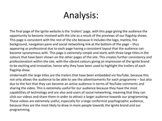 Analysis:
The final page of the Ignite website is the ‘trailers’ page, with this page giving the audience the
opportunity to become involved with the site as a result of the previews of our flagship shows.
This page is consistent with the rest of the site because it includes the logo, mantra, fire
background, navigation pane and social networking link at the bottom of the page – thus
appearing as professional due to each page having a consistent layout that the audience can
become synonymous with. This page is extremely simple and starts with three large titles in the
colours that have been shown on the other pages of the site. This creates further consistency and
professionalism within the site, with the vibrant colours giving an impression of the Ignite brand
to be exciting and innovative, hence why they have been used to highlight the trailers of each
flagship show.
Underneath the large titles are the trailers that have been embedded via YouTube, because this
not only allows the audience to be able to see the advertisements for each programme – but also
due to the fact that they can become an active audience in terms of YouTube comments and
sharing the video. This is extremely useful for our audience because they have the most
capabilities of technology and are also avid users of social networking, meaning that they can
click our videos and share them in order to attract a larger audience towards our programming.
These videos are extremely useful, especially for a large conformist psychographic audience,
because they are the most likely to draw in more people towards the Ignite brand and our
programming.
 