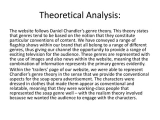 Theoretical Analysis:
The website follows Daniel Chandler’s genre theory. This theory states
that genres tend to be based on the notion that they constitute
particular conventions of content. We have conveyed a range of
flagship shows within our brand that all belong to a range of different
genres, thus giving our channel the opportunity to provide a range of
exciting television for the audience. These genres are represented with
the use of images and also news within the website, meaning that the
combination of information represents the primary genres evidently.
Within the ‘trailers’ page of our website, we were able to represent
Chandler’s genre theory in the sense that we provide the conventional
aspects for the soap opera advertisement. The characters were
dressed in clothes that made them appear as conventional and
relatable, meaning that they were working-class people that
represented the soap genre well – with the realism theory involved
because we wanted the audience to engage with the characters.
 