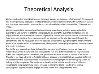 Theoretical Analysis:
We have subverted from Neale’s genre theory of ‘genres are instances of difference’. We opposed
this theory primarily because of the fact that we have been conventional with our channel launch
and therefore have tried to emulate the success of newly launched channels like ITV Encore and
ITV Be.
We have applied the uses and gratifications theory towards our website, as we wished the
audience to use our site in order to seek pleasure. By giving the audience multiple genres to
enjoy and then also information in terms of graphical content and textual content combined – we
have been able to allow them to engage with our content on the site. We have followed the
conventions, and we have given pleasure towards the audience by signifying the entertainment
genre to be replete within our programming; though with the ranging sub-genres like soap operas
and reality television.
Due to the way in which we have followed the uses and gratifications theory, we have also
followed Aristotle's theory, with this linking to the fact that different emotional responses are
linked to a range of genres. Moreover, the genres can allow an audience a sense of escapism.
Therefore, we have adhered to Aristotle’s theory because of the fact that we can elicit different
responses from the audience due to the way in which we highlight the three flagship shows to
belong to different genres. The audience is therefore able to have a multitude of different
responses to the programming that is involved in the Ignite brand – and it gives them a
cornucopia of opportunities to engage with the shows that they prefer the most.
 