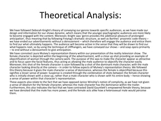Theoretical Analysis:
We have followed Deborah Knight’s theory of conveying our genres towards specific audiences, as we have made our
design and information for our shows dynamic, which means that the younger psychographic audiences are more likely
to become engaged with the content. Moreover, Knight says ‘genre provides the additional pleasure of prolonged
anticipation’, thus meaning that by following Freytag’s dramatic structure, as well as Barthes’ proairetic code theory –
we have ended our advertisements without a denouement – which therefore will engage the audience and entice them
to find our what ultimately happens. The audience will become active in the sense that they will be drawn to find our
what happens next, so by using the technique of cliffhangers, we have conveyed our shows – and soap opera primarily
– to end without a denouement to give anticipation.
We have connoted Laura Mulvey’s representation theory within our presentation of the reality television show. The
female character is depicted within the beginning of the advertisement, with a close up shot providing an example of
objectification of woman through the camera work. The purpose of this was to make the character appear as attractive
and to focus upon the facial features, thus acting as allowing the male audience to objectify the character easily.
Moreover, this shot of the female character is soon followed by a shot of the dominant male character, with the male
character looking directly at the camera – in order to follow aspects of Mulvey’s representation theory. We followed
this theory because it gives the male character a sense of dominance, whereas the female is objectified because this
signifies a lesser sense of power. Suspense is created through the combination of shots between the female character
who is initially shown with a close up, rather than a male character who is shown with his entire body – hence showing
a sense of power within that character’s representation.
These aspects also relate to the fact that we have opposed Janice Winship’s notion of complicity, as we have not given
a sense of idealism for the female character, whereas the male character has the dominance within the trailer.
Furthermore, this also indicates the fact that we have contrasted David Gauntlett’s empowered female theory, because
we have denoted that the male has more power, and the female acts alike how a heterosexual male would perceive
them.
 