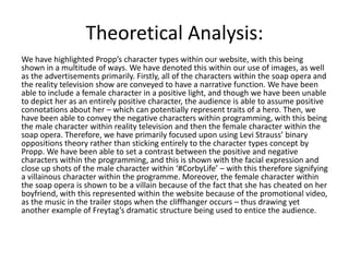 Theoretical Analysis:
We have highlighted Propp’s character types within our website, with this being
shown in a multitude of ways. We have denoted this within our use of images, as well
as the advertisements primarily. Firstly, all of the characters within the soap opera and
the reality television show are conveyed to have a narrative function. We have been
able to include a female character in a positive light, and though we have been unable
to depict her as an entirely positive character, the audience is able to assume positive
connotations about her – which can potentially represent traits of a hero. Then, we
have been able to convey the negative characters within programming, with this being
the male character within reality television and then the female character within the
soap opera. Therefore, we have primarily focused upon using Levi Strauss’ binary
oppositions theory rather than sticking entirely to the character types concept by
Propp. We have been able to set a contrast between the positive and negative
characters within the programming, and this is shown with the facial expression and
close up shots of the male character within ‘#CorbyLife’ – with this therefore signifying
a villainous character within the programme. Moreover, the female character within
the soap opera is shown to be a villain because of the fact that she has cheated on her
boyfriend, with this represented within the website because of the promotional video,
as the music in the trailer stops when the cliffhanger occurs – thus drawing yet
another example of Freytag’s dramatic structure being used to entice the audience.
 