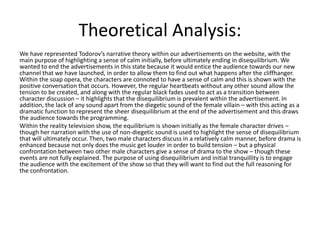 Theoretical Analysis:
We have represented Todorov’s narrative theory within our advertisements on the website, with the
main purpose of highlighting a sense of calm initially, before ultimately ending in disequilibrium. We
wanted to end the advertisements in this state because it would entice the audience towards our new
channel that we have launched, in order to allow them to find out what happens after the cliffhanger.
Within the soap opera, the characters are connoted to have a sense of calm and this is shown with the
positive conversation that occurs. However, the regular heartbeats without any other sound allow the
tension to be created, and along with the regular black fades used to act as a transition between
character discussion – it highlights that the disequilibrium is prevalent within the advertisement. In
addition, the lack of any sound apart from the diegetic sound of the female villain – with this acting as a
dramatic function to represent the sheer disequilibrium at the end of the advertisement and this draws
the audience towards the programming.
Within the reality television show, the equilibrium is shown initially as the female character drives –
though her narration with the use of non-diegetic sound is used to highlight the sense of disequilibrium
that will ultimately occur. Then, two male characters discuss in a relatively calm manner, before drama is
enhanced because not only does the music get louder in order to build tension – but a physical
confrontation between two other male characters give a sense of drama to the show – though these
events are not fully explained. The purpose of using disequilibrium and initial tranquillity is to engage
the audience with the excitement of the show so that they will want to find out the full reasoning for
the confrontation.
 