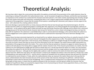 Theoretical Analysis:
We have been able to depict the constructionist view within the website, primarily with the presentation of the reality television show. By
subverting our setting of Corby within the reality television show – we do not present the glamorous lifestyle, and therefore we have placed
an importance on the context of our society that the characters have been placed in. The trailer involves representing areas of Corby, though
these shots involve many pubs and restaurants, conveying that there is not a range of opportunities available within the town. Due to the
subversion of the programme, it means that the context of the location is something that it dominant, and it plays an intrinsic aspect of the
show – with subversion thus creating audience interest.
Dominant ideology is represented within our shows, because of the fact that we have focused upon the entertainment genre. All of the
female characters within our programming appear as looking after their appearance, thus fitting alongside the psychographic audiences of
conformists – as the audience will be able to relate and enjoy the way that female characters look. Although, we do subvert from a dominant
ideology because of the fact that the female character does not put her family first, as she is shown to be pregnant but does not have the
baby with her boyfriend. This subversion is used deliberately in order to contrast dominant ideology, as the contrast allows the audience to
become engaged due to the suspense involved, and they will wish to understand the reasoning for the lack of dominant ideology in this
instance.
Realism theory has been extremely important for our brand and for our website, because we have had to focus on using the research of other
websites of existing channels in order to ensure that we fit alongside the other programmes on offer. The website follows the traditional
techniques of realism with aspects like a mesh structure, hence allowing our audience to navigate through all of the pages on the site without
any issues at all and it means that they can access all of the information on the site. However, the realism theories apply mainly within our
presentation of the programmes within the trailers. This is due to the fact that we wanted our characters to appear as realistic because the
audience will seek pleasure from being able to engage with the realistic character traits. If the character presentations are realistic, then the
audience are more likely going to engage with the events of shows that occur, and we have done this within our trailers. Our documentary
show allows the audience to see the real-life school environment and the younger end of our target audience can understand and relate to
the school issues that occur – although also the slightly older audience is able to reminisce the events of school and can gain subsequent
pleasure from this. Within the soap opera, the male character is shown to be relatable and realistic in the sense that he is thrown into a state
of disequilibrium and needs to get out of it – and this elicits a response of sympathy from the audience because they will want this character
to understand the events that go on. Finally, within the reality television show, we represent the realism theory due to the way that the
drama unfolds between the male characters because of the scenario of the male character cheating on his girlfriend – with the friends
attempting to reason with him because of the wrongdoings. This is a traditional event and because of our representation of the character
being angry at these events, it means that the audience will grow to like this character, and then grow to dislike the character that has
cheated on his girlfriend. Villains are essential for programming in terms of presenting Levi-Strauss’ binary oppositions theory, as the villains
create other characters to be liked and disliked.
 