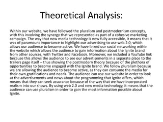 Theoretical Analysis:
Within our website, we have followed the pluralism and postmodernism concepts,
with this involving the synergy that we represented as part of a cohesive marketing
campaign. The way that new media technology is now fully accessible, it means that it
was of paramount importance to highlight our advertising to use web 2.0, which
allows our audience to become active. We have linked our social networking within
the website which allows the audience to gain information about the Ignite brand
from other sources, with Twitter and Facebook. Moreover, we included a YouTube link
because this allows the audience to see our advertisements in a separate place to the
trailers page itself – thus showing the postmodern theory because of the plethora of
opportunities to become engaged with the Ignite brand. We follow pluralism because
we are allowing the audience to become active, as they can consume the media for
their own gratifications and needs. The audience can use our website in order to look
at the advertisements and news about the programming that Ignite offers, which
means that they can seek assurance because of the way that we have incorporated
realism into our shows. By using web 2.0 and new media technology, it means that the
audience can use pluralism in order to gain the most information possible about
Ignite.
 