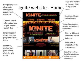 Ignite website - Home
Navigation panes
of website
linking to all
pages (mesh
structure)
Channel launch
information box
to give info on
launch date
Large images of
shows to entice
people to watch
them
Bold titles,
smaller text,
gives info on
what show is
about
Logo and mantra
of channel clear
at top of the
page
Twitter hashtag uses
web 2.0 and audience
involvement
Titles in different
colours to attract
audience
Slideshow of
images from the
programmes
Slideshow of large,
inviting images
Social networking
bar allows audience
to find out more
information
 