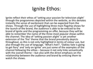 Ignite Ethos:
Ignite reflect their ethos of ‘setting your passion for television alight’
through the programmes depicted within the website, as this denotes
instantly the sense of excitement that can be expected from the
shows. Through the use of highlighting three main flagship shows for
the launch of the brand, the audience is able to be enticed to the
brand of Ignite and the programming on offer, because they will be
able to remember the name of the three most popular shows within
the channel. The idea of ‘setting passion alight’ is yet another
extension of the ‘fire’ theme that the brand prevalently depicts
throughout, as this is not only highlighted in terms of colour use, but
also through the use of language. ‘What’s hot?’, ‘Oakley Vale is going
to get fiery’ and ‘only on Ignite’ are just some of the examples of the
channel following the ethos – because it not only links semantically
with the overall theme – but also with the direct emphasis on the
relationship between the audience and brand by enticing them to
watch the shows.
 
