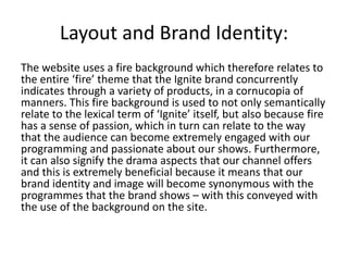 Layout and Brand Identity:
The website uses a fire background which therefore relates to
the entire ‘fire’ theme that the Ignite brand concurrently
indicates through a variety of products, in a cornucopia of
manners. This fire background is used to not only semantically
relate to the lexical term of ‘Ignite’ itself, but also because fire
has a sense of passion, which in turn can relate to the way
that the audience can become extremely engaged with our
programming and passionate about our shows. Furthermore,
it can also signify the drama aspects that our channel offers
and this is extremely beneficial because it means that our
brand identity and image will become synonymous with the
programmes that the brand shows – with this conveyed with
the use of the background on the site.
 