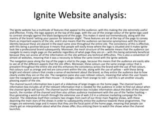 Ignite Website analysis:
The Ignite website has a multitude of features that appeal to the audience, with this making the site extremely useful
and effective. Firstly, the logo appears at the top of the page, with the use of the orange colour of the Ignite logo used
to contrast strongly against the black background of the page. This makes it stand out tremendously, along with the
mantra of the brand ‘setting your passion for television alight’. These features are set at the top of the page to convey
them as important aspects of the site, and it also means that the audience can become synonymous with the brand
identity because these are placed in the exact same area throughout the entire site. The consistency of this is effective,
with this being a positive because it means that people will easily know where the logo is situated and it makes Ignite
look like a professional brand subsequently. Moreover, the mesh structure of the website means that the audience can
navigate to every single page on the website regardless of what page they are on – with this being extremely beneficial
because they can access all of the information on the site without any technical difficulties. This is also a convention of
almost all websites, meaning that it was a necessity to follow the same trend with the Ignite website.
The navigation pane along the top of the page is vital to the page, because this means that the audience are easily able
to see all of the different aspects that the site offers. Moreover, these colours use the same orange colour that is
prevalent throughout the entire site and this enhances the consistency across the brand with the use of hot colours.
Hot colours such as orange and red are concurrent within the site, along with the use of yellow – with these being
bright and vibrant colours that create a sense of excitement about the brand, as they entice the audience due to how
clearly visible they are on the site. The navigation pane also uses rollover colours, meaning that when the user hovers
over the navigation pane with their mouse – it changes colour from orange to red – and this is yet another visually
pleasing aspect of the site.
The channel launch information box is part of a slideshow of large images on the home page. The channel launch
information box includes all of the relevant information that is needed for the audience in order to find out about when
the channel Ignite will launch. The channel launch information box includes information about the date of the channel
launch, the number of the channel and then also utilises audience involvement with the use of the Twitter hashtag –
thus generating a word-of-mouth through the extensive use of web 2.0 in a cohesive marketing campaign for the
channel. The slideshow itself then contains two images from each of our three main flagship shows, with these
depicting the main stars of the shows in order to subsequently entice the audience towards these programmes. The
images are extremely large and it means that they are the focal point of the home page, meaning that people can
clearly get an interpretation about what the shows offer, thus enticing them to watch the shows when the channel
launches.
 